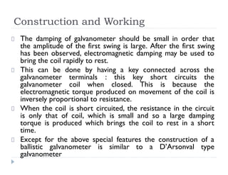 Construction and Working
The damping of galvanometer should be small in order that
the amplitude of the first swing is large. After the first swing
has been observed, electromagnetic damping may be used to
bring the coil rapidly to rest.
This can be done by having a key connected across the
galvanometer terminals : this key short circuits the
galvanometer coil when closed. This is because the
electromagnetic torque produced on movement of the coil is
inversely proportional to resistance.
When the coil is short circuited, the resistance in the circuit
is only that of coil, which is small and so a large damping
torque is produced which brings the coil to rest in a short
time.
Except for the above special features the construction of a
ballistic galvanometer is similar to a D’Arsonval type
galvanometer
 