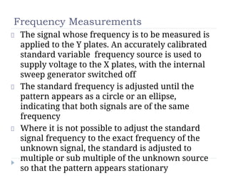 Frequency Measurements
The signal whose frequency is to be measured is
applied to the Y plates. An accurately calibrated
standard variable frequency source is used to
supply voltage to the X plates, with the internal
sweep generator switched off
The standard frequency is adjusted until the
pattern appears as a circle or an ellipse,
indicating that both signals are of the same
frequency
Where it is not possible to adjust the standard
signal frequency to the exact frequency of the
unknown signal, the standard is adjusted to
multiple or sub multiple of the unknown source
so that the pattern appears stationary
 