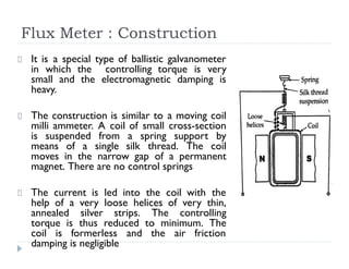Flux Meter : Construction
It is a special type of ballistic galvanometer
in which the controlling torque is very
small and the electromagnetic damping is
heavy.
The construction is similar to a moving coil
milli ammeter. A coil of small cross-section
is suspended from a spring support by
means of a single silk thread. The coil
moves in the narrow gap of a permanent
magnet. There are no control springs
The current is led into the coil with the
help of a very loose helices of very thin,
annealed silver strips. The controlling
torque is thus reduced to minimum. The
coil is formerless and the air friction
damping is negligible
 