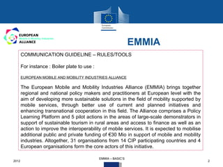 EMMIA
       COMMUNICATION GUIDELINE – RULES/TOOLS

       For instance : Boiler plate to use :

       EUROPEAN MOBILE AND MOBILITY INDUSTRIES ALLIANCE

       The European Mobile and Mobility Industries Alliance (EMMIA) brings together
       regional and national policy makers and practitioners at European level with the
       aim of developing more sustainable solutions in the field of mobility supported by
       mobile services, through better use of current and planned initiatives and
       enhancing transnational cooperation in this field. The Alliance comprises a Policy
       Learning Platform and 5 pilot actions in the areas of large-scale demonstrators in
       support of sustainable tourism in rural areas and access to finance as well as an
       action to improve the interoperability of mobile services. It is expected to mobilise
       additional public and private funding of €30 Mio in support of mobile and mobility
       industries. Altogether, 31 organisations from 14 CIP participating countries and 4
       European organisations form the core actors of this initiative.

                                              EMMIA – BASIC‘S
2012                                                                                           2
 