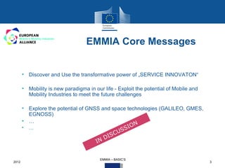EMMIA Core Messages


       • Discover and Use the transformative power of „SERVICE INNOVATON“

       • Mobility is new paradigma in our life - Exploit the potential of Mobile and
         Mobility Industries to meet the future challenges

       • Explore the potential of GNSS and space technologies (GALILEO, GMES,
         EGNOSS)
       • …
                                                               N
       •   …
                                                         S S IO
                                                     U
                                            D IS C
                                       IN


                                         EMMIA – BASIC‘S
2012                                                                                   3
 