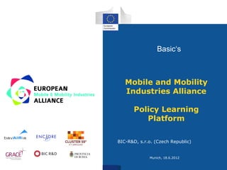 Basic‘s



   Mobile and Mobility
   Industries Alliance

       Policy Learning
          Platform

BIC-R&D, s.r.o. (Czech Republic)


             Munich, 18.6.2012
 