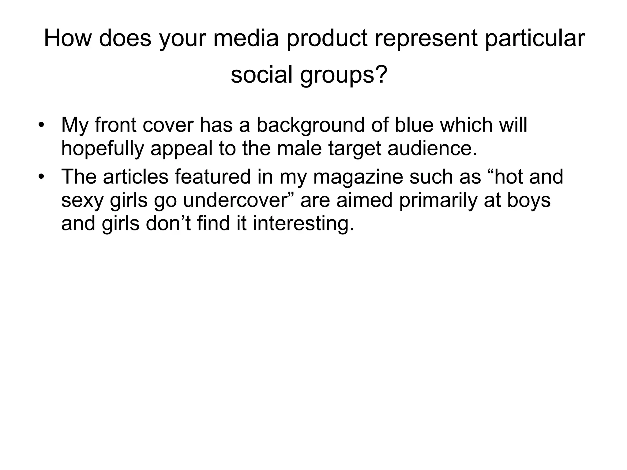 How does your media product represent particular social groups?   My front cover has a background of blue which will hopefully appeal to the male target audience.  The articles featured in my magazine such as “hot and sexy girls go undercover” are aimed primarily at boys and girls don’t find it interesting.  