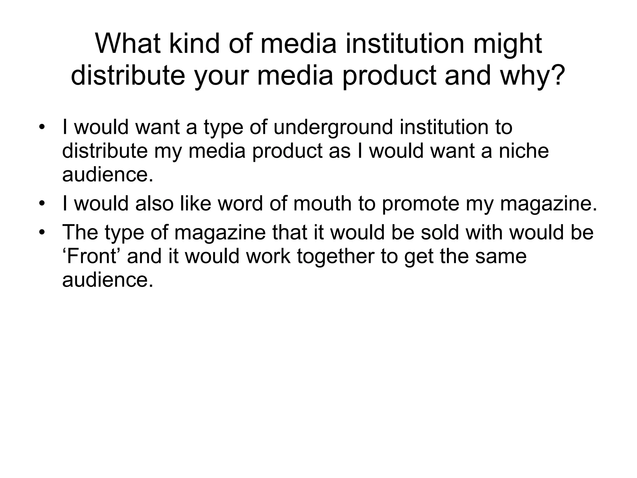 What kind of media institution might distribute your media product and why? I would want a type of underground institution to distribute my media product as I would want a niche audience. I would also like word of mouth to promote my magazine. The type of magazine that it would be sold with would be ‘Front’ and it would work together to get the same audience. 
