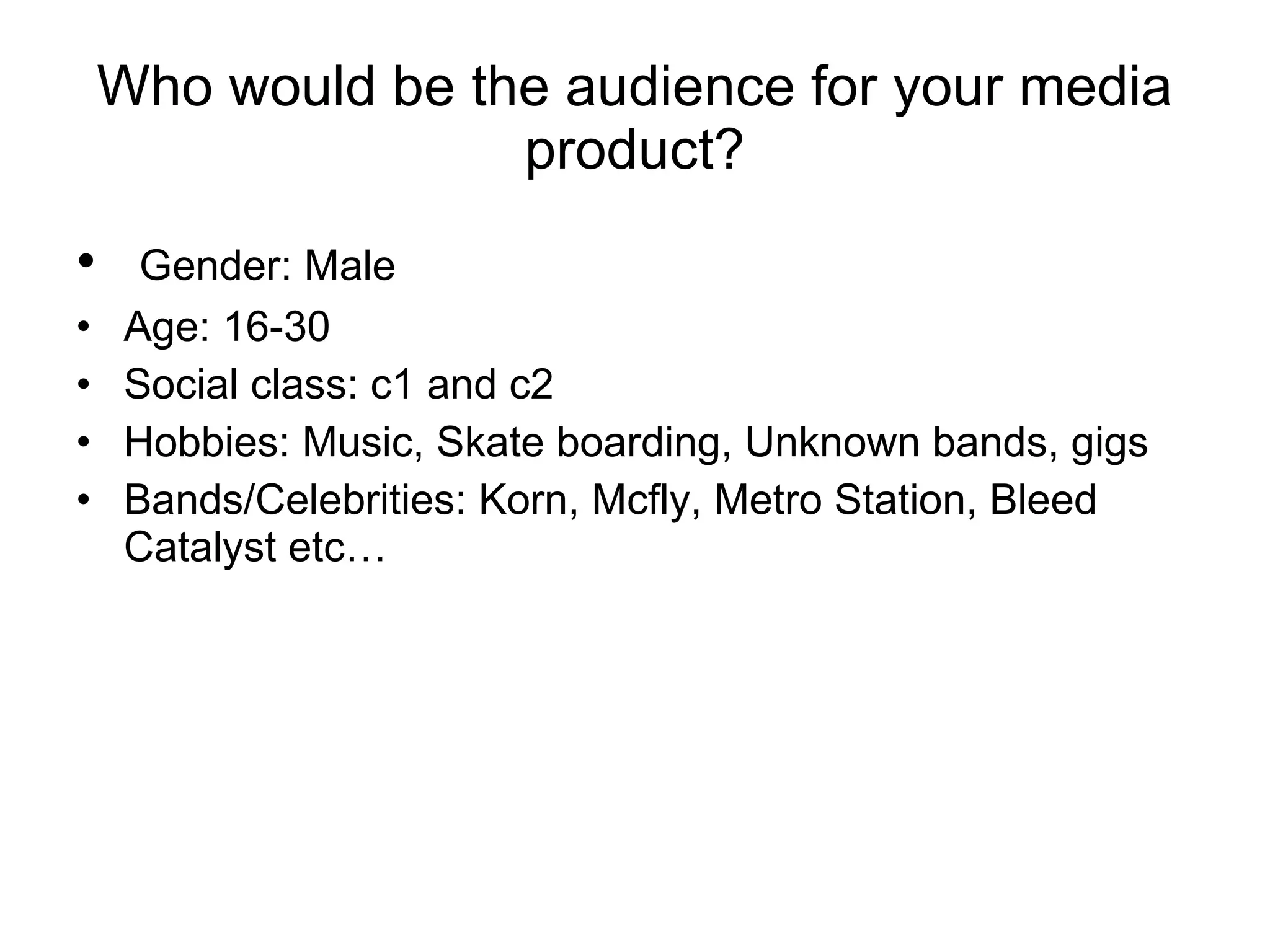 Who would be the audience for your media product? Gender: Male Age: 16-30 Social class: c1 and c2 Hobbies: Music, Skate boarding, Unknown bands, gigs Bands/Celebrities: Korn, Mcfly, Metro Station, Bleed Catalyst etc… 