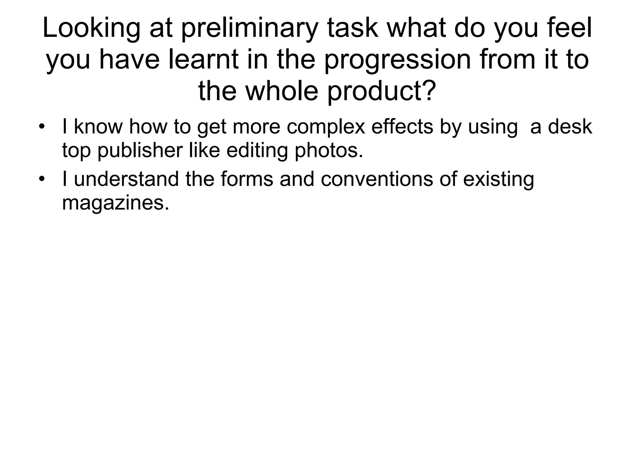 Looking at preliminary task what do you feel you have learnt in the progression from it to the whole product? I know how to get more complex effects by using  a desk top publisher like editing photos.  I understand the forms and conventions of existing magazines. 