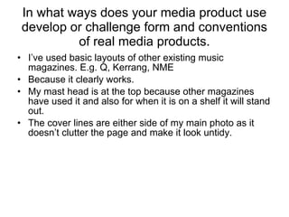 In what ways does your media product use develop or challenge form and conventions of real media products. I’ve used basic layouts of other existing music magazines. E.g. Q, Kerrang, NME Because it clearly works. My mast head is at the top because other magazines have used it and also for when it is on a shelf it will stand out. The cover lines are either side of my main photo as it doesn’t clutter the page and make it look untidy. 