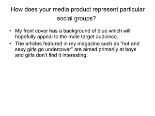 How does your media product represent particular social groups?   My front cover has a background of blue which will hopefully appeal to the male target audience.  The articles featured in my magazine such as “hot and sexy girls go undercover” are aimed primarily at boys and girls don’t find it interesting.  