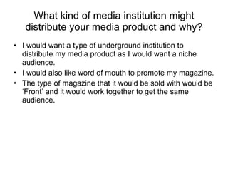 What kind of media institution might distribute your media product and why? I would want a type of underground institution to distribute my media product as I would want a niche audience. I would also like word of mouth to promote my magazine. The type of magazine that it would be sold with would be ‘Front’ and it would work together to get the same audience. 