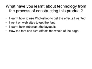 What have you learnt about technology from the process of constructing this product? I learnt how to use Photoshop to get the effects I wanted. I went on web sites to get the font. I learnt how important the layout is.  How the font and size effects the whole of the page. 