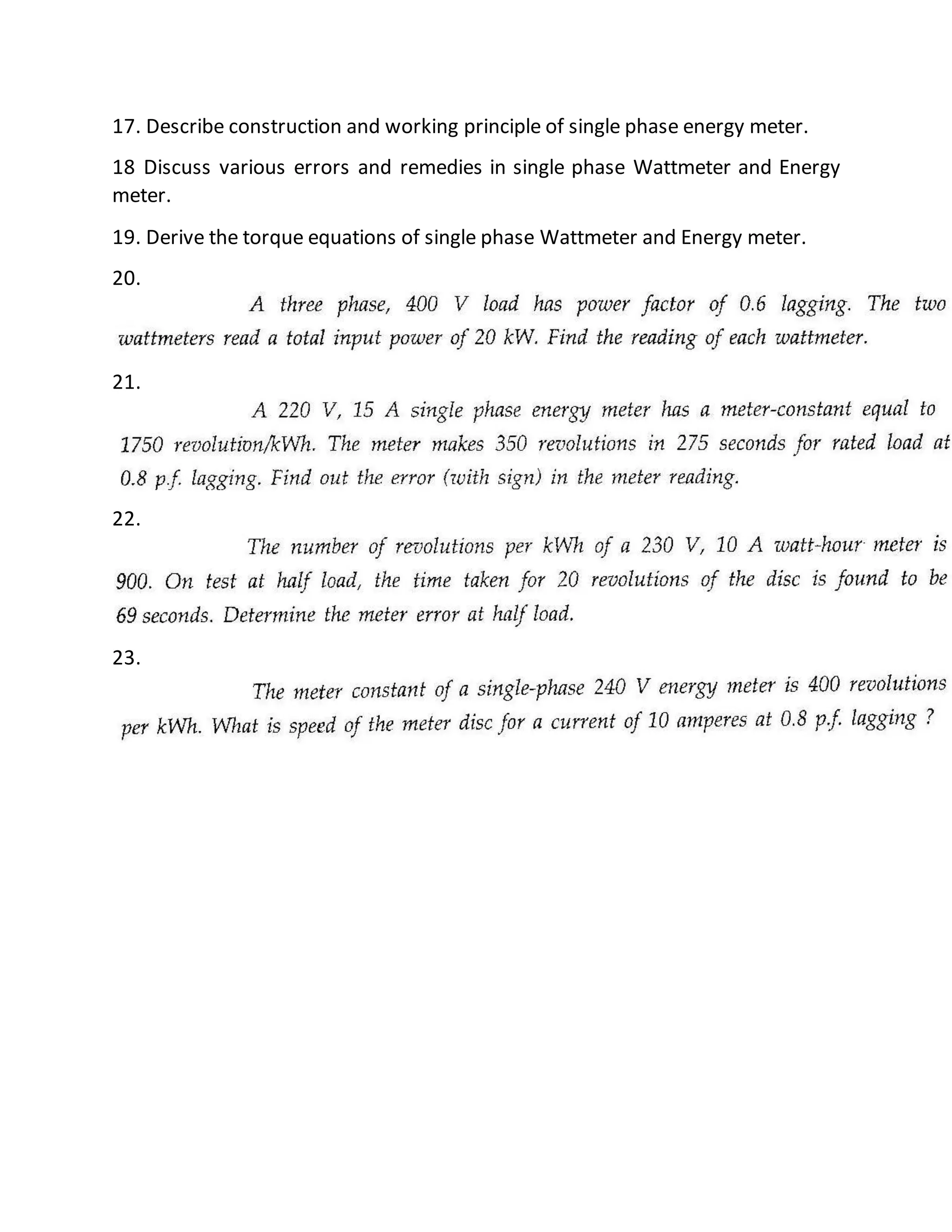 17. Describe construction and working principle of single phase energy meter.
18 Discuss various errors and remedies in single phase Wattmeter and Energy
meter.
19. Derive the torque equations of single phase Wattmeter and Energy meter.
20.
21.
22.
23.