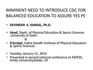 IMMINENT NEED TO INTRODUCE CDC FOR
BALANCED EDUCATION TO ASSURE YES PE
• DEVINDER K. KANSAL, Ph.D.
• Head, Deptt. of Physical Education & Sports Sciences
,University of Delhi.
&
• Principal, Indira Gandhi Institute of Physical Education
& Sports Sciences .
• Tuesday, January 21, 2014
• Presented in second national conference at ASPESS,
Amity University,Noida, UP.
 
