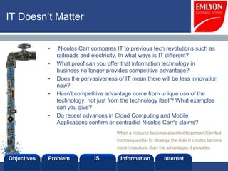 IT Doesn’t Matter


             •    Nicolas Carr compares IT to previous tech revolutions such as
                 railroads and electricity. In what ways is IT different?
             •   What proof can you offer that information technology in
                 business no longer provides competitive advantage?
             •   Does the pervasiveness of IT mean there will be less innovation
                 now?
             •   Hasn't competitive advantage come from unique use of the
                 technology, not just from the technology itself? What examples
                 can you give?
             •   Do recent advances in Cloud Computing and Mobile
                 Applications confirm or contradict Nicolas Carr's claims?




Objectives   Problem           IS         Information      Internet
 