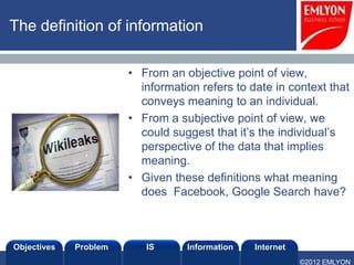The definition of information

                       • From an objective point of view,
                         information refers to date in context that
                         conveys meaning to an individual.
                       • From a subjective point of view, we
                         could suggest that it’s the individual’s
                         perspective of the data that implies
                         meaning.
                       • Given these definitions what meaning
                         does Facebook, Google Search have?



Objectives   Problem      IS      Information   Internet
                                                           ©2012 EMLYON
 