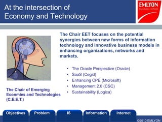At the intersection of
Economy and Technology

                        The Chair EET focuses on the potential
                        synergies between new forms of information
                        technology and innovative business models in
                        enhancing organizations, networks and
                        markets.

                            •    The Oracle Perspective (Oracle)
                            •    SaaS (Cegid)
                            •    Enhancing CPE (Microsoft)
                            •    Management 2.0 (CSC)
The Chair of Emerging
                            •    Sustainability (Logica)
Econmies and Technologies
(C.E.E.T.)


Objectives   Problem        IS          Information     Internet
                                                                   ©2010 EMLYON
 
