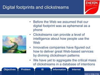 Digital footprints and clickstreams


                            • Before the Web we assumed that our
                              digital footprint was as ephemeral as a
                              phone
                            • Clickstreams can provide a level of
                              intelligence about how people use the
                              Web
                            • Innovative companies have figured out
                              how to deliver great Web-based services
                              by divining clickstream patterns
                            • We have yet to aggregate the critical mass
                              of clickstreams in a database of intentions
Objectives            Problem       IS     Information   Internet
Prof. Lee SCHLENKER
                                                                    ©2012 EMLYON
 