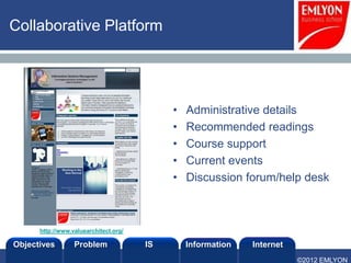 Collaborative Platform




                                            •   Administrative details
                                            •   Recommended readings
                                            •   Course support
                                            •   Current events
                                            •   Discussion forum/help desk



      http://www.valuearchitect.org/

Objectives        Problem              IS       Information   Internet
                                                                         ©2012 EMLYON
 