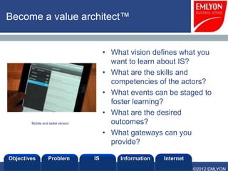Become a value architect™


                                         • What vision defines what you
                                           want to learn about IS?
                                         • What are the skills and
                                           competencies of the actors?
                                         • What events can be staged to
                                           foster learning?
                                         • What are the desired
        Mobile and tablet version          outcomes?
                                         • What gateways can you
                                           provide?

Objectives         Problem          IS       Information   Internet
                                                                      ©2012 EMLYON
 