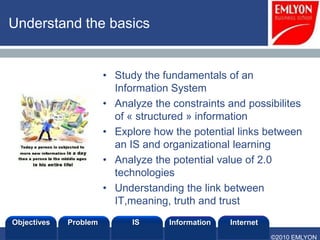 Understand the basics


                       • Study the fundamentals of an
                         Information System
                       • Analyze the constraints and possibilites
                         of « structured » information
                       • Explore how the potential links between
                         an IS and organizational learning
                       • Analyze the potential value of 2.0
                         technologies
                       • Understanding the link between
                         IT,meaning, truth and trust
Objectives   Problem         IS      Information   Internet
                                                              ©2010 EMLYON
 