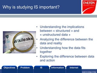 Why is studying IS important?



                       • Understanding the implications
                         between « structured » and
                         « unstructured data »
                       • Analyzing the difference between the
                         data and reality
                       • Understanding how the data fits
                         together
                       • Exploring the difference between data
                         and action

Objectives   Problem     IS      Information   Internet
                                                          ©2010 EMLYON
 