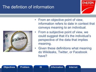 The definition of information

                       • From an objective point of view,
                         information refers to date in context that
                         conveys meaning to an individual.
                       • From a subjective point of view, we
                         could suggest that it’s the individual’s
                         perspective of the data that implies
                         meaning.
                       • Given these definitions what meaning
                         do Wikileaks, Twitter, or Facebook
                         have?


Objectives   Problem      IS      Information   Internet
 