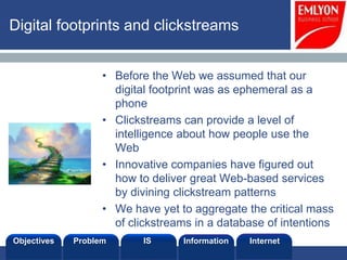 Digital footprints and clickstreams


                            • Before the Web we assumed that our
                              digital footprint was as ephemeral as a
                              phone
                            • Clickstreams can provide a level of
                              intelligence about how people use the
                              Web
                            • Innovative companies have figured out
                              how to deliver great Web-based services
                              by divining clickstream patterns
                            • We have yet to aggregate the critical mass
                              of clickstreams in a database of intentions
Objectives            Problem       IS     Information   Internet
Prof. Lee SCHLENKER
 