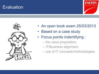 Evaluation



             • An open book exam 25/03/2013
             • Based on a case study
             • Focus points indentifying :
               – the value proposition,
               – IT/Business alignment,
               – use of IT concepts/methodologies
 