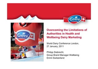 Overcoming the Limitations of
Authorities in Health and
Wellbeing Dairy Marketing

World Dairy Conference London,
27 January, 2011

Philipp Siebrecht,
Group Brand Manager Wellbeing
Emmi Switzerland
 