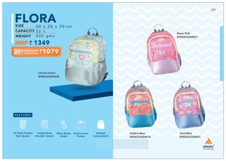 Chinois Green
8904353304438
1079
40 x 28 x 20 cm
22 L
420 gms
FLORA
1349
Multiple
Compartment
Quick Access
Pocket
Padded Back
Shoulder System
Water Bottle
Holder
Air Mesh Padded
Back System
09
Federal Blue
8904353304414
Vivid Blue
8904353304407
Dawn Pink
8904353304421
 
