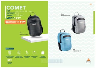 Grey
8904353303486
Blue
8904353303479
1199
44 x 28 x 22 cms
27 L
435 gms
1499
12
1079
40 x 28 x 20 cm
22 L
430 gms
1349
COMET
Black
8904353303462
44 x 28 x 22 cms
27 L
435 gms
1499
1199
1199
Multiple
Compartment
Quick Access
Pocket
Padded Back
Shoulder System
Water Bottle
Holder
Air Mesh Padded
Back System
Organize
Pocket
 
