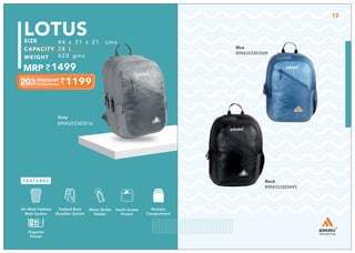 Grey
8904353303516
LOTUS
44 x 31 x 21 cms
28 L
420 gms
1499
1199
Blue
8904353303509
Black
8904353303493
Multiple
Compartment
Quick Access
Pocket
Padded Back
Shoulder System
Water Bottle
Holder
Air Mesh Padded
Back System
Organize
Pocket
13
 