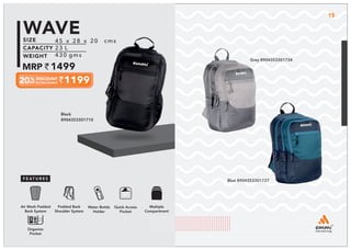 Black
8904353301710
Multiple
Compartment
Quick Access
Pocket
Padded Back
Shoulder System
Water Bottle
Holder
Air Mesh Padded
Back System
Organize
Pocket
15
45 x 28 x 20 cms
23 L
430 gms
1499
1199
WAVE
Grey 8904353301734
Blue 8904353301727
 