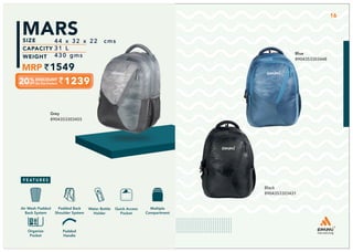 LIMITED
EDITION
Grey
8904353303455
1239
44 x 32 x 22 cms
31 L
430 gms
1549
MARS
Blue
8904353303448
Black
8904353303431
Multiple
Compartment
Quick Access
Pocket
Padded Back
Shoulder System
Water Bottle
Holder
Air Mesh Padded
Back System
Padded
Handle
Organize
Pocket
16
 