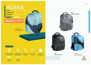 Smoke Blue
8904353303424
1279
44 x 32 x 22 cms
31 L
465 gms
1599
ALEXA
18
Ink Blue
8904353303417
Black
8904353303394
Grey
8904353303400
Multiple
Compartment
Quick Access
Pocket
Padded Back
Shoulder System
Water Bottle
Holder
Air Mesh Padded
Back System
Padded
Handle
Organize
Pocket
 