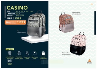 CASINO
1279
44 x 30 x 22 cms
29 L
460 gms
1599
Tan
8904353304025
Blossom Rose
8904353304001
19
Caramel Brown
8904353304018
Multiple
Compartment
Quick Access
Pocket
Padded Back
Shoulder System
Water Bottle
Holder
Air Mesh Padded
Back System
Organize
Pocket
 