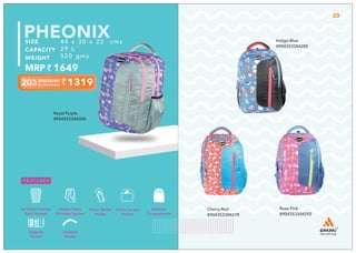1319
44 x 30 x 22 cms
29 L
520 gms
1649
PHEONIX
Royal Purple
8904353304308
Indigo Blue
8904353304285
20
Rose Pink
8904353304292
Cherry Red
8904353304278
Multiple
Compartment
Quick Access
Pocket
Padded Back
Shoulder System
Water Bottle
Holder
Air Mesh Padded
Back System
Padded
Handle
Organize
Pocket
 