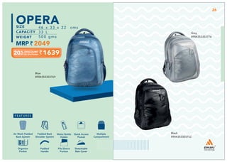 1639
46 x 33 x 22 cms
33 L
500 gms
2049
OPERA
Black
8904353303752
Blue
8904353303769
Grey
8904353303776
Detachable
Rain Cover
Multiple
Compartment
Quick Access
Pocket
Padded Back
Shoulder System
Water Bottle
Holder
Air Mesh Padded
Back System
Organize
Pocket
Padded
Handle
File Sleeve
Portion
Detachable
Rain Cover
26
 