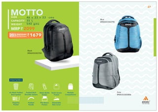 Grey
8904353303806
Blue
8904353303790
Multiple
Compartment
Quick Access
Pocket
Padded Back
Shoulder System
Water Bottle
Holder
Air Mesh Padded
Back System
Organize
Pocket
Padded
Handle
File Sleeve
Portion
Detachable
Rain Cover
1679
46 x 33 x 23 cms
35 L
540 gms
2099
MOTTO
Black
8904353303783
27
 