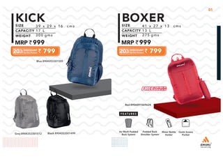 01
39 x 29 x 16 cms
17 L
300 gms
999
799
KICK 41 x 27 x 13 cms
13 L
275 gms
999
799
BOXER
Blue 8904353301505
Grey 8904353301512 Black 8904353301499
Quick Access
Pocket
Padded Back
Shoulder System
Water Bottle
Holder
Air Mesh Padded
Back System
Red 8906091069624
 