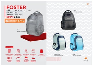 FOSTER
1719
46 x 33 x 23 cms
35 L
550 gms
2149
Aqua Grey
8904353303813
Black
8904353303820
Blue
8904353303837
Grey
8904353303844
Multiple
Compartment
Quick Access
Pocket
Padded Back
Shoulder System
Water Bottle
Holder
Air Mesh Padded
Back System
Organize
Pocket
Padded
Handle
File Sleeve
Portion
Detachable
Rain Cover
29
 