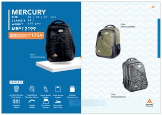 1759
48 x 34 x 27 cms
44 L
630 gms
2199
MERCURY
Olive
8904353304582
Grey
8904353304575
Black
8904353304568
Multiple
Compartment
Quick Access
Pocket
Padded Back
Shoulder System
Water Bottle
Holder
Air Mesh Padded
Back System
Organize
Pocket
Padded
Handle
File Sleeve
Portion
Detachable
Rain Cover
27
33
 