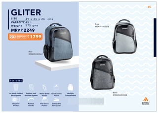 1799
49 x 35 x 26 cms
45 L
575 gms
2249
GLITER
Blue
8904353303561
35
Grey
8904353303578
Black
8904353303554
Multiple
Compartment
Quick Access
Pocket
Padded Back
Shoulder System
Water Bottle
Holder
Air Mesh Padded
Back System
Organize
Pocket
Padded
Handle
File Sleeve
Portion
Detachable
Rain Cover
 