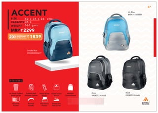 1839
50 x 34 x 26 cms
45 L
560 gms
2299
ACCENT
Smoke Blue
8904353303677
37
Black
8904353303646
Grey
8904353303653
Ink Blue
8904353303660
Multiple
Compartment
Quick Access
Pocket
Padded Back
Shoulder System
Water Bottle
Holder
Air Mesh Padded
Back System
Organize
Pocket
Padded
Handle
File Sleeve
Portion
Detachable
Rain Cover
 
