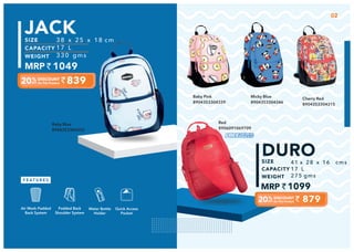 Baby Pink
8904353304339
Baby Blue
8904353304322
Cherry Red
8904353304315
38 x 25 x 18 cm
17 L
330 gms
839
1049
JACK
Quick Access
Pocket
Padded Back
Shoulder System
Water Bottle
Holder
Air Mesh Padded
Back System
Micky Blue
8904353304346
02
41 x 28 x 16 cms
17 L
275 gms
1099
879
DURO
Red
8906091069709
 
