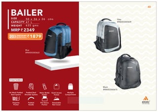 Black
8904353303615
Grey
8904353303639
Multiple
Compartment
Quick Access
Pocket
Padded Back
Shoulder System
Water Bottle
Holder
Air Mesh Padded
Back System
Organize
Pocket
Padded
Handle
File Sleeve
Portion
Detachable
Rain Cover
1879
50 x 36 x 26 cms
47 L
635 gms
2349
BAILER
Blue
8904353303622
40
 