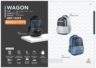 Black
8904353303684
1919
50 x 35 x 29 cms
50 L
610 gms
2399
WAGON
Grey
8904353303707
Blue
8904353303691
Multiple
Compartment
Quick Access
Pocket
Padded Back
Shoulder System
Water Bottle
Holder
Air Mesh Padded
Back System
Organize
Pocket
Padded
Handle
File Sleeve
Portion
Detachable
Rain Cover
43
 