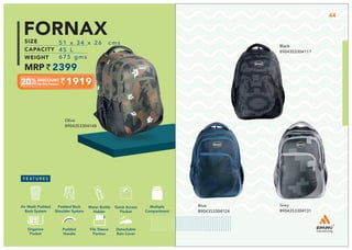 1919
51 x 34 x 26 cms
45 L
675 gms
2399
FORNAX
Olive
8904353304148
Black
8904353304117
Blue
8904353304124
Grey
8904353304131
Multiple
Compartment
Quick Access
Pocket
Padded Back
Shoulder System
Water Bottle
Holder
Air Mesh Padded
Back System
Organize
Pocket
Padded
Handle
File Sleeve
Portion
Detachable
Rain Cover
44
 