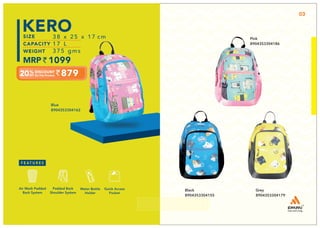 Black
8904353304155
Grey
8904353304179
879
38 x 25 x 17 cm
17 L
375 gms
1099
KERO
Quick Access
Pocket
Padded Back
Shoulder System
Water Bottle
Holder
Air Mesh Padded
Back System
Blue
8904353304162
03
Pink
8904353304186
 