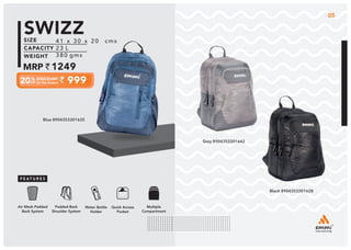 41 x 30 x 20 cms
23 L
380 gms
1249
999
SWIZZ
Grey 8904353301642
Black 8904353301628
Multiple
Compartment
Quick Access
Pocket
Padded Back
Shoulder System
Water Bottle
Holder
Air Mesh Padded
Back System
41 x 30 x 20 cms
23 L
380 gms
1249
999
SWIZZ
05
Blue 8904353301635
 