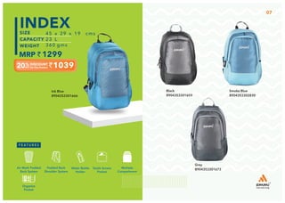 Multiple
Compartment
Quick Access
Pocket
Padded Back
Shoulder System
Water Bottle
Holder
Air Mesh Padded
Back System
Organize
Pocket
45 x 29 x 19 cms
23 L
360 gms
1299
1039
INDEX
Smoke Blue
8904353302830
Grey
8904353301673
Black
8904353301659
Ink Blue
8904353301666
07
 